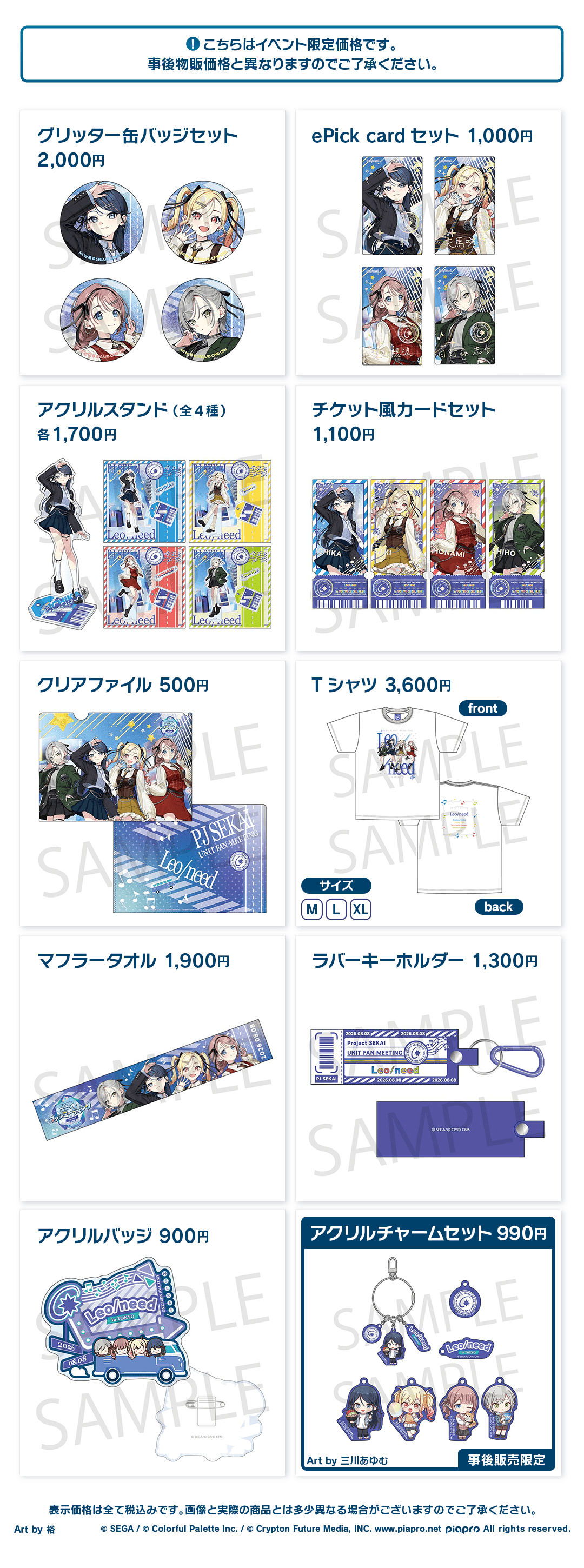 こちらはイベント限定価格です。事後物販価格と異なりますのでご了承ください。 グリッター缶バッジセット 2,000円 ePick card セット 1,000円 アクリルスタンド(全4種) 各1,700円 チケット風カードセット 1,100円 クリアファイル 500円 Tシャツ 3,600円 マフラータオル 1,900円 ラバーキーホルダー 1,300円 アクリルバッジ 900円 アクリルチャームセット 990円 Art by 三川あゆむ 事後販売限定 表示価格は全て税込みです。画像と実際の商品とは多少異なる場合がございますのでご了承ください。 Art by 裕 ©︎SEGA / ©︎Colorful Palette Inc. / ©︎Crypton Future Media, INC. www.piapro.net piapro All rights reserved.