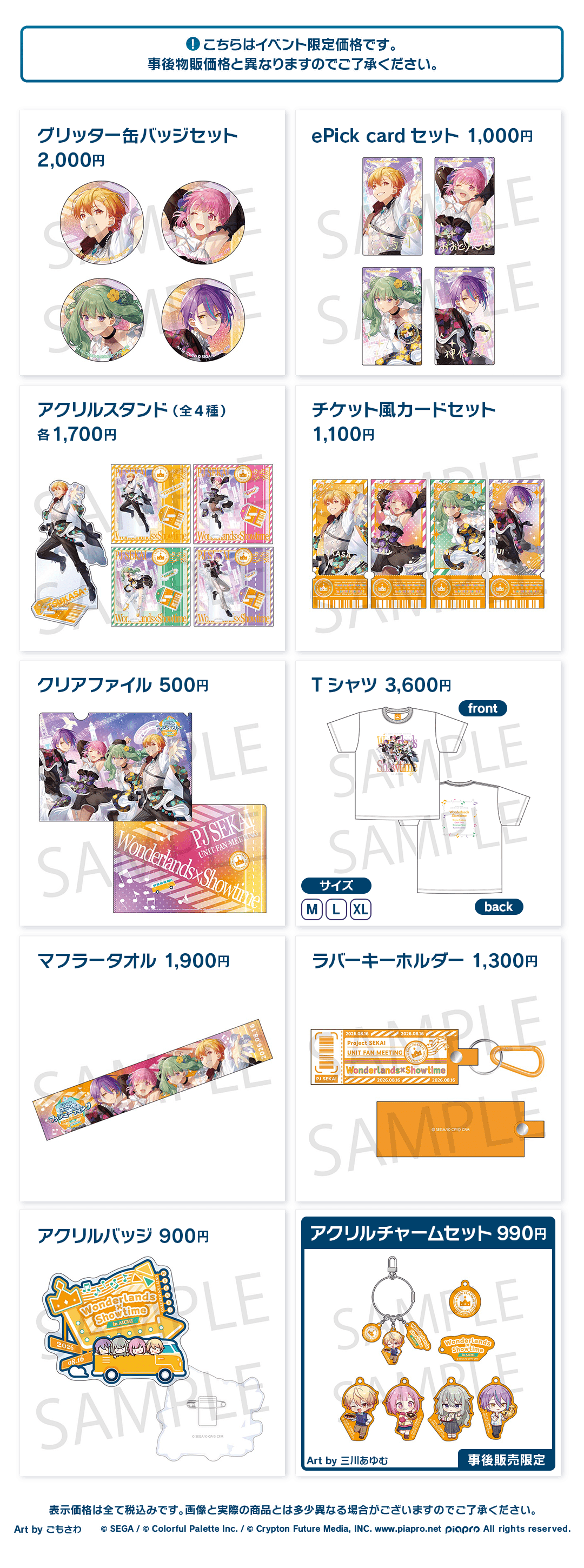 こちらはイベント限定価格です。事後物販価格と異なりますのでご了承ください。 グリッター缶バッジセット 2,000円 ePick card セット 1,000円 アクリルスタンド(全4種) 各1,700円 チケット風カードセット 1,100円 クリアファイル 500円 Tシャツ 3,600円 マフラータオル 1,900円 ラバーキーホルダー 1,300円 アクリルバッジ 900円 アクリルチャームセット 990円 Art by 三川あゆむ 事後販売限定 表示価格は全て税込みです。画像と実際の商品とは多少異なる場合がございますのでご了承ください。 Art by ごもさわ ©︎SEGA / ©︎Colorful Palette Inc. / ©︎Crypton Future Media, INC. www.piapro.net piapro All rights reserved.